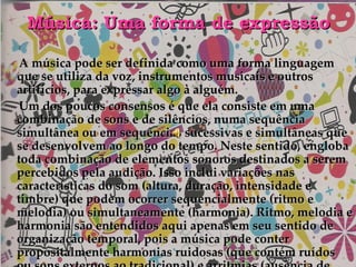 Música: Uma forma de expressão A música pode ser definida como uma forma linguagem que se utiliza da voz, instrumentos musicais e outros artifícios, para expressar algo à alguém. Um dos poucos consensos é que ela consiste em uma combinação de sons e de silêncios, numa sequência simultânea ou em sequências sucessivas e simultâneas que se desenvolvem ao longo do tempo. Neste sentido, engloba toda combinação de elementos sonoros destinados a serem percebidos pela audição. Isso inclui variações nas características do som (altura, duração, intensidade e timbre) que podem ocorrer sequencialmente (ritmo e melodia) ou simultaneamente (harmonia). Ritmo, melodia e harmonia são entendidos aqui apenas em seu sentido de organização temporal, pois a música pode conter propositalmente harmonias ruidosas (que contém ruídos ou sons externos ao tradicional) e arritmias (ausência de ritmo formal ou desvios ritmicos). 