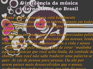 A influência da música internacional no Brasil Nossa cultura brasileira está totalmente influênciada pelas culturas internacionais em todos os aspectos, assim como na língua e como nos costumes. As músicas internacionais são tão apreciadas pelos brasileiro por serem diferenciadas das nossas, tendo rítmos, letras que se encaixam com a vida e nosso cotidiano. Ou pelo simples fato de virar "modinha", àquelas músicas que você acha linda, dá vontade de chorar, mas você não sabe traduzir uma palavra se quer. Aí vai de pessoa para pessoa. Ou até por serem países mais desenvolvidos que o nosso, acabamos trocando as coisas que vêm da nossa terra por outras estrangeiras. 