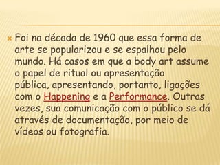 Foi na década de 1960 que essa forma de arte se popularizou e se espalhou pelo mundo. Há casos em que a bodyart assume o papel de ritual ou apresentação pública, apresentando, portanto, ligações com o Happening e a Performance. Outras vezes, sua comunicação com o público se dá através de documentação, por meio de vídeos ou fotografia.