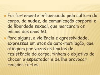Foi fortemente influenciado pela cultura do corpo, da nudez, da comunicação corporal e da liberdade sexual, que marcaram os inícios dos anos 60.Para alguns, a violência e agressividade, expressos em atos de auto-mutilação, que atingiam por vezes os limites de resistência do corpo, tinham o objetivo de chocar o espectador e de lhe provocar reações fortes.