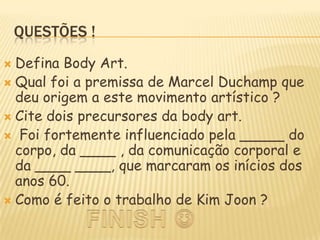 Questões !Defina Body Art.Qual foi a premissa de Marcel Duchamp que deu origem a este movimento artístico ?Cite dois precursores da body art.Foi fortemente influenciado pela _____ do corpo, da ____ , da comunicação corporal e da ____ ____, que marcaram os inícios dos anos 60.Como é feito o trabalho de Kim Joon ?FINISH 