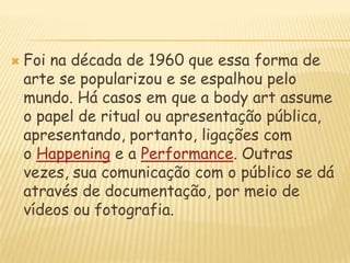 Foi na década de 1960 que essa forma de arte se popularizou e se espalhou pelo mundo. Há casos em que a bodyart assume o papel de ritual ou apresentação pública, apresentando, portanto, ligações com o Happening e a Performance. Outras vezes, sua comunicação com o público se dá através de documentação, por meio de vídeos ou fotografia.