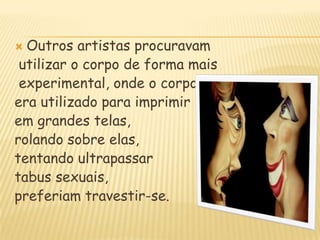 Outros artistas procuravam                utilizar o corpo de forma mais experimental, onde o corpo era utilizado para imprimirem grandes telas, rolando sobre elas, tentando ultrapassartabus sexuais, preferiam travestir-se.