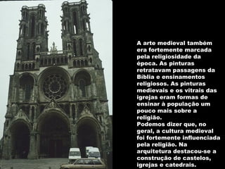 A arte medieval também era fortemente marcada pela religiosidade da época. As pinturas retratavam passagens da Bíblia e ensinamentos religiosos. As pinturas medievais e os vitrais das igrejas eram formas de ensinar à população um pouco mais sobre a religião. Podemos dizer que, no geral, a cultura medieval foi fortemente influenciada pela religião. Na arquitetura destacou-se a construção de castelos, igrejas e catedrais.  