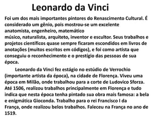 Leonardo da Vinci
Foi um dos mais importantes pintores do Renascimento Cultural. É
considerado um gênio, pois mostrou-se um excelente
anatomista, engenheiro, matemático
músico, naturalista, arquiteto, inventor e escultor. Seus trabalhos e
projetos científicos quase sempre ficaram escondidos em livros de
anotações (muitos escritos em códigos), e foi como artista que
conseguiu o reconhecimento e o prestígio das pessoas de sua
época.
Leonardo da Vinci fez estágio no estúdio de Verrochio
(importante artista da época), na cidade de Florença. Viveu uma
época em Milão, onde trabalhou para a corte de Ludovico Sforza.
Até 1506, realizou trabalhos principalmente em Florença e tudo
indica que nesta época tenha pintado sua obra mais famosa: a bela
e enigmática Gioconda. Trabalho para o rei Francisco I da
França, onde realizou belos trabalhos. Faleceu na França no ano de
1519.
 