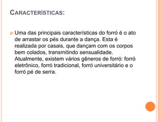 CARACTERÍSTICAS:
 Uma das principais características do forró é o ato
de arrastar os pés durante a dança. Esta é
realizada por casais, que dançam com os corpos
bem colados, transmitindo sensualidade.
Atualmente, existem vários gêneros de forró: forró
eletrônico, forró tradicional, forró universitário e o
forró pé de serra.
 