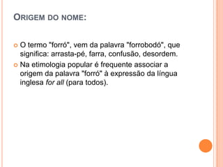 ORIGEM DO NOME:
 O termo "forró", vem da palavra "forrobodó", que
significa: arrasta-pé, farra, confusão, desordem.
 Na etimologia popular é frequente associar a
origem da palavra "forró" à expressão da língua
inglesa for all (para todos).
 