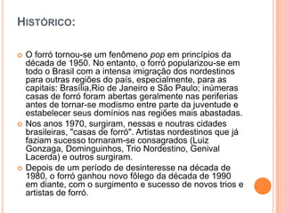 HISTÓRICO:
 O forró tornou-se um fenômeno pop em princípios da
década de 1950. No entanto, o forró popularizou-se em
todo o Brasil com a intensa imigração dos nordestinos
para outras regiões do país, especialmente, para as
capitais: Brasília,Rio de Janeiro e São Paulo; inúmeras
casas de forró foram abertas geralmente nas periferias
antes de tornar-se modismo entre parte da juventude e
estabelecer seus domínios nas regiões mais abastadas.
 Nos anos 1970, surgiram, nessas e noutras cidades
brasileiras, "casas de forró". Artistas nordestinos que já
faziam sucesso tornaram-se consagrados (Luiz
Gonzaga, Dominguinhos, Trio Nordestino, Genival
Lacerda) e outros surgiram.
 Depois de um período de desinteresse na década de
1980, o forró ganhou novo fôlego da década de 1990
em diante, com o surgimento e sucesso de novos trios e
artistas de forró.
 