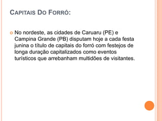 CAPITAIS DO FORRÓ:
 No nordeste, as cidades de Caruaru (PE) e
Campina Grande (PB) disputam hoje a cada festa
junina o título de capitais do forró com festejos de
longa duração capitalizados como eventos
turísticos que arrebanham multidões de visitantes.
 