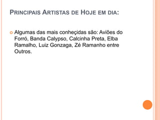 PRINCIPAIS ARTISTAS DE HOJE EM DIA:
 Algumas das mais conheçidas são: Aviões do
Forró, Banda Calypso, Calcinha Preta, Elba
Ramalho, Luiz Gonzaga, Zé Ramanho entre
Outros.
 