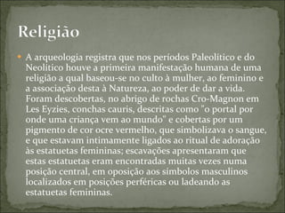 A arqueologia registra que nos períodos Paleolítico e do Neolítico houve a primeira manifestação humana de uma religião a qual baseou-se no culto à mulher, ao feminino e a associação desta à Natureza, ao poder de dar a vida. Foram descobertas, no abrigo de rochas Cro-Magnon em Les Eyzies, conchas cauris, descritas como "o portal por onde uma criança vem ao mundo" e cobertas por um pigmento de cor ocre vermelho, que simbolizava o sangue, e que estavam intimamente ligados ao ritual de adoração às estatuetas femininas; escavações apresentaram que estas estatuetas eram encontradas muitas vezes numa posição central, em oposição aos símbolos masculinos localizados em posições perféricas ou ladeando as estatuetas femininas. 