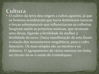 O cultivo da terra deu origem a cultos agrários, já que os homens acreditavam que havia fenômenos naturais e forças sobrenaturais que influenciavam as colheitas. Surgiram assim as primeiras estátuas, que mostram uma deusa, ligando a fertilidade da mulher à fertilidade da terra. Outra manifestação de arte foram a criação dos monumentos megalíticos, para o culto funerário. Os mais simples são os menires e os dólmens. O agrupamento de vários menires em linha ou círculo dá-se o nome de cromeleques. 