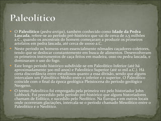 O  Paleolítico  ( pedra antiga ), também conhecido como  Idade da Pedra Lascada , refere-se ao período pré-histórico que vai de cerca de 2,5 milhões a.C., quando os ancestrais do homem começaram a produzir os primeiros artefatos em pedra lascada, até cerca de 10000 a.C. Neste período os homens eram essencialmente nômades caçadores-coletores, tendo que se deslocar constantemente em busca de alimentos. Desenvolveram os primeiros instrumentos de caça feitos em madeira, osso ou pedra lascada, e dominaram o uso do fogo. Este longo período histórico subdivide-se em Paleolítico Inferior (até há aproximadamente 300 mil anos) e Paleolítico Superior (até 10 mil a.C.). Há certa discordância entre estudiosos quanto a essa divisão, sendo que alguns intercalam um Paleolítico Médio entre o inferior e o superior. O Paleolítico coincide com o final da época geológica Pleistocena do período geológico Neogeno. O termo  Paleolítico  foi empregado pela primeira vez pelo historiador John Lubbock. Foi precedido pelo período pré-histórico que alguns historiadores chamam de Eolítico, e sucedido pelo Neolítico. Na Europa e em outros locais onde ocorreram glaciações, intercala-se o período chamado Mesolítico entre o Paleolítico e o Neolítico. 