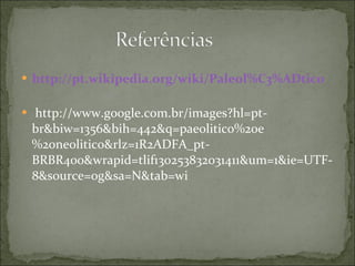 http://pt.wikipedia.org/wiki/Paleol%C3%ADtico   http://www.google.com.br/images?hl=pt-br&biw=1356&bih=442&q=paeolitico%20e%20neolitico&rlz=1R2ADFA_pt-BRBR400&wrapid=tlif130253832031411&um=1&ie=UTF-8&source=og&sa=N&tab=wi 