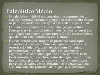 O paleolítico médio é um conceito que compreende um espaço temporal, cultural e geográfico mais restrito do que os períodos do Paleolítico que o antecedem e precedem. O homem de neanderthal, a distribuição geográfica (Europa), as técnicas de talhe (indústria musteriense) e a cronologia (200.000 a 30.000 anos a.C.) são características que definem este período da pré-história. É nesse período que surgem os primeiros sambaquis, encontrados principalmente nas regiões litorâneas da América do Sul; devido ao fato de serem nômades, permaneciam num determinado local até que se esgotassem os alimentos, quando então partiam; neste local amontoavam conchas, restos de fogueiras e animais. Era também aí que enterravam os mortos, junto a seus pertences (colares, vestes, ferramentas e cerâmicas), ou seja, um conceito primitivo de religião já se formava. 
