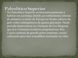 No Paleolítico Superior os humanos passaram a habitar em cavernas, devido ao resfriamento intenso do planeta e o norte da Europa ter ficado coberto de gelo como consequência da quarta glaciação. Neste período desenvolveu-se o homem de Cro-Magnon, que já é o humano moderno propriamente dito. Caçava animais de grande porte (mamute, renas) utilizando para isso armadilhas montadas no chão. 