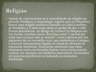 Apesar de convencionar-se a consolidação da religião no período Neolítico, a arqueologia registra que no Paleolítico houve uma religião primitiva baseada no culto à mulher, ao feminino, e a associação desta ao poder de dar a vida . Foram descobertas, no abrigo de rochas Cro-Magnon em Les Eyzies, conchas cauris, descritas como "o portal por onde uma criança vem ao mundo"; eram cobertas por um pigmento de cor vermelho ocre, que simbolizava o sangue, e estavam intimamente ligadas ao ritual de adoração às estatuetas femininas. Escavações atestaram que estas estatuetas eram encontradas muitas vezes numa posição central, em oposição aos símbolos masculinos, localizados em posições periféricas ou ladeando as estatuetas femininas. 