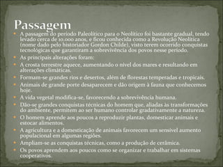 A passagem do período Paleolítico para o Neolítico foi bastante gradual, tendo levado cerca de 10.000 anos, e ficou conhecida como a Revolução Neolítica (nome dado pelo historiador Gordon Childe), visto terem ocorrido conquistas tecnológicas que garantiram a sobrevivência dos povos nesse período. As principais alterações foram: A crosta terrestre aquece, aumentando o nível dos mares e resultando em alterações climáticas. Formam-se grandes rios e desertos, além de florestas temperadas e tropicais. Animais de grande porte desaparecem e dão origem à fauna que conhecemos hoje. A vida vegetal modifica-se, favorecendo a sobrevivência humana. Dão-se grandes conquistas técnicas do homem que, aliadas às transformações do ambiente, permitem ao ser humano controlar gradativamente a natureza. O homem aprende aos poucos a reproduzir plantas, domesticar animais e estocar alimentos. A agricultura e a domesticação de animais favorecem um sensível aumento populacional em algumas regiões. Ampliam-se as conquistas técnicas, como a produção de cerâmica. Os povos aprendem aos poucos como se organizar e trabalhar em sistemas cooperativos. 