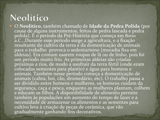 O  Neolítico , também chamado de  Idade da Pedra Polida  (por causa de alguns instrumentos, feitos de pedra lascada e pedra polida). É o período da Pré-História que começa em 8000 a.C...Durante esse período surge a agricultura, e a fixação resultante do cultivo da terra e da domesticação de animais para o trabalho  provoca o sedentarismo (moradia fixa em aldeias). Era comum usarem roupas de lã ou de linho, pois foi um período muito frio. As primeiras aldeias são criadas próximas a rios, de modo a usufruir da terra fértil (onde eram colocadas sementes para plantio) e água para homens e animais. Também nesse período começa a domesticação de animais (cabra, boi, cão, dromedário, etc). O trabalho passa a ser dividido entre homens e mulheres, os homens cuidam da segurança, caça e pesca, enquanto as mulheres plantam, colhem e educam os filhos. A disponibilidade de alimento permite também às populações um aumento do tempo de lazer e a necessidade de armazenar os alimentos e as sementes para cultivo leva à criação de peças de cerâmica, que vão gradualmente ganhando fins decorativos. 