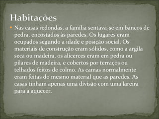 Nas casas redondas, a família sentava-se em bancos de pedra, encostados às paredes. Os lugares eram ocupados segundo a idade e posição social. Os materiais de construção eram sólidos, como a argila seca ou madeira, os alicerces eram em pedra ou pilares de madeira, e cobertos por terraços ou telhados feitos de colmo. As camas normalmente eram feitas do mesmo material que as paredes. As casas tinham apenas uma divisão com uma lareira para a aquecer. 