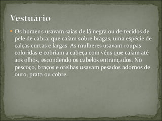 Os homens usavam saias de lã negra ou de tecidos de pele de cabra, que caíam sobre bragas, uma espécie de calças curtas e largas. As mulheres usavam roupas coloridas e cobriam a cabeça com véus que caíam até aos olhos, escondendo os cabelos entrançados. No pescoço, braços e orelhas usavam pesados adornos de ouro, prata ou cobre. 