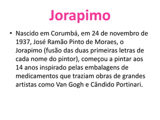 Jorapimo Nascido em Corumbá, em 24 de novembro de 1937, José Ramão Pinto de Moraes, o Jorapimo (fusão das duas primeiras letras de cada nome do pintor), começou a pintar aos 14 anos inspirado pelas embalagens de medicamentos que traziam obras de grandes artistas como Van Gogh e Cândido Portinari. 