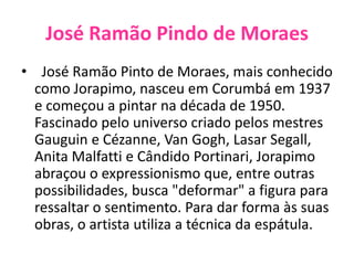 José Ramão Pindo de Moraes  José Ramão Pinto de Moraes, mais conhecido como Jorapimo, nasceu em Corumbá em 1937 e começou a pintar na década de 1950. Fascinado pelo universo criado pelos mestres Gauguin e Cézanne, Van Gogh, Lasar Segall, Anita Malfatti e Cândido Portinari, Jorapimo abraçou o expressionismo que, entre outras possibilidades, busca "deformar" a figura para ressaltar o sentimento. Para dar forma às suas obras, o artista utiliza a técnica da espátula.