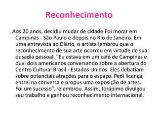 Reconhecimento. Aos 20 anos, decidiu mudar de cidade.Foi morar em Campinas - São Paulo e depois no Rio de Janeiro. Em uma entrevista ao Diário, o artista lembrou que o reconhecimento de sua arte ocorreu em virtude de sua ousadia pessoal. "Eu estava em um café de Campinas e ouvi dois americanos conversando sobre a abertura do Centro Cultural Brasil - Estados Unidos. Eles debatiam sobre potenciais atrações para o espaço. Pedi licença, entrei na conversa e propus uma exposição de artes. Foi um sucesso”, relembrou. Assim, Jorapimo divulgou seu trabalho e ganhou reconhecimento internacional.