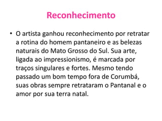 ReconhecimentoO artista ganhou reconhecimento por retratar a rotina do homem pantaneiro e as belezas naturais do Mato Grosso do Sul. Sua arte, ligada ao impressionismo, é marcada por traços singulares e fortes. Mesmo tendo passado um bom tempo fora de Corumbá, suas obras sempre retrataram o Pantanal e o amor por sua terra natal.
