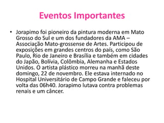 Eventos ImportantesJorapimo foi pioneiro da pintura moderna em Mato Grosso do Sul e um dos fundadores da AMA – Associação Mato-grossense de Artes. Participou de exposições em grandes centros do país, como São Paulo, Rio de Janeiro e Brasília e também em cidades do Japão, Bolívia, Colômbia, Alemanha e Estados Unidos. O artista plástico morreu na manhã deste domingo, 22 de novembro. Ele estava internado no Hospital Universitário de Campo Grande e faleceu por volta das 06h40. Jorapimo lutava contra problemas renais e um câncer.