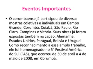 Eventos ImportantesO corumbaense já participou de diversas mostras coletivas e individuais em Campo Grande, Corumbá, Cuiabá, São Paulo, Rio Claro, Campinas e Vitória. Suas obras já foram expostas também no Japão, Alemanha, Estados Unidos, Paraguai, Bolívia e Uruguai. Como reconhecimento a esse amplo trabalho, ele foi homenageado no 5° Festival América do Sul (FAS), que ocorreu de 30 de abril a 4 de maio de 2008, em Corumbá.