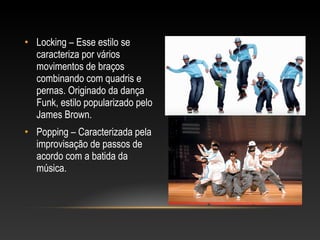 • Locking – Esse estilo se
  caracteriza por vários
  movimentos de braços
  combinando com quadris e
  pernas. Originado da dança
  Funk, estilo popularizado pelo
  James Brown.
• Popping – Caracterizada pela
  improvisação de passos de
  acordo com a batida da
  música.
 