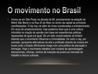 • Iniciou-se em São Paulo na década de 80, precisamente na estação de
  Metrô São Bento e na Rua 25 de Maio no centro da capital as primeiras
  manifestações. O hip hop vai além de rimas coordenadas e entretenimento.
  Em anos de amadurecimento, hoje podemos dizer que é uma cultura
  infundida na criação de opinião com base em experiências práticas,
  repassadas de igual pra igual. De um lado conservadores se limitam
  dizendo que o movimento influencia a criminalidade. Do outro o rap, por
  exemplo, apresenta alternativas de arte e profissão através da música em
  locais onde o Estado dificilmente chega com uma política de educação e
  formação. Hoje o movimento trabalha com núcleos de aprendizagem
  educacionais, oficinas, centros de inserção de jovens ao mercado de
  trabalho e blocos culturais.
 