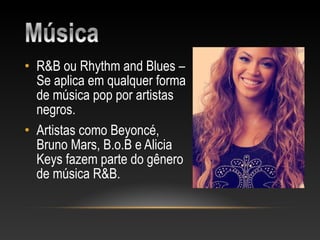 • R&B ou Rhythm and Blues –
  Se aplica em qualquer forma
  de música pop por artistas
  negros.
• Artistas como Beyoncé,
  Bruno Mars, B.o.B e Alicia
  Keys fazem parte do gênero
  de música R&B.
 