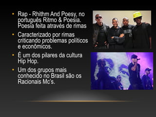 • Rap - Rhithm And Poesy, no
  português Ritmo & Poesia.
  Poesia feita através de rimas
• Caracterizado por rimas
  criticando problemas políticos
  e econômicos.
• É um dos pilares da cultura
  Hip Hop.
• Um dos grupos mais
  conhecido no Brasil são os
  Racionais Mc’s.
 