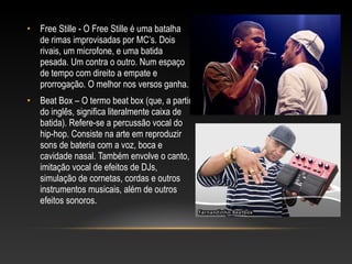 • Free Stille - O Free Stille é uma batalha
  de rimas improvisadas por MC’s. Dois
  rivais, um microfone, e uma batida
  pesada. Um contra o outro. Num espaço
  de tempo com direito a empate e
  prorrogação. O melhor nos versos ganha.
• Beat Box – O termo beat box (que, a partir
  do inglês, significa literalmente caixa de
  batida). Refere-se a percussão vocal do
  hip-hop. Consiste na arte em reproduzir
  sons de bateria com a voz, boca e
  cavidade nasal. Também envolve o canto,
  imitação vocal de efeitos de DJs,
  simulação de cornetas, cordas e outros
  instrumentos musicais, além de outros
  efeitos sonoros.
 