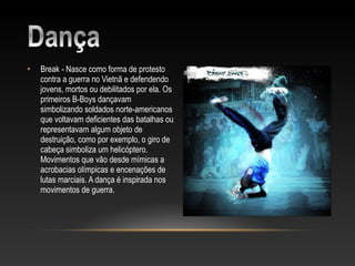 •   Break - Nasce como forma de protesto
    contra a guerra no Vietnã e defendendo
    jovens, mortos ou debilitados por ela. Os
    primeiros B-Boys dançavam
    simbolizando soldados norte-americanos
    que voltavam deficientes das batalhas ou
    representavam algum objeto de
    destruição, como por exemplo, o giro de
    cabeça simboliza um helicóptero.
    Movimentos que vão desde mímicas a
    acrobacias olímpicas e encenações de
    lutas marciais. A dança é inspirada nos
    movimentos de guerra.
 
