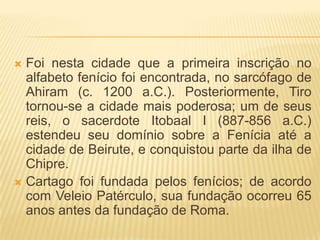  Foi nesta cidade que a primeira inscrição no
  alfabeto fenício foi encontrada, no sarcófago de
  Ahiram (c. 1200 a.C.). Posteriormente, Tiro
  tornou-se a cidade mais poderosa; um de seus
  reis, o sacerdote Itobaal I (887-856 a.C.)
  estendeu seu domínio sobre a Fenícia até a
  cidade de Beirute, e conquistou parte da ilha de
  Chipre.
 Cartago foi fundada pelos fenícios; de acordo
  com Veleio Patérculo, sua fundação ocorreu 65
  anos antes da fundação de Roma.
 