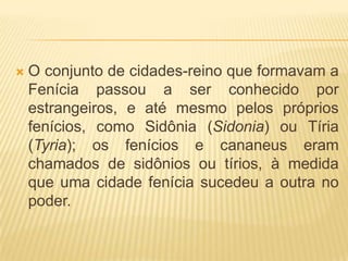    O conjunto de cidades-reino que formavam a
    Fenícia passou a ser conhecido por
    estrangeiros, e até mesmo pelos próprios
    fenícios, como Sidônia (Sidonia) ou Tíria
    (Tyria); os fenícios e cananeus eram
    chamados de sidônios ou tírios, à medida
    que uma cidade fenícia sucedeu a outra no
    poder.
 