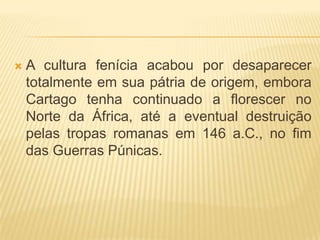    A cultura fenícia acabou por desaparecer
    totalmente em sua pátria de origem, embora
    Cartago tenha continuado a florescer no
    Norte da África, até a eventual destruição
    pelas tropas romanas em 146 a.C., no fim
    das Guerras Púnicas.
 