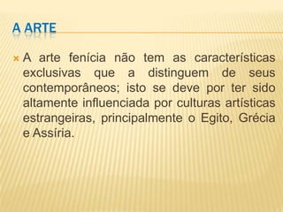 A ARTE

   A arte fenícia não tem as características
    exclusivas que a distinguem de seus
    contemporâneos; isto se deve por ter sido
    altamente influenciada por culturas artísticas
    estrangeiras, principalmente o Egito, Grécia
    e Assíria.
 