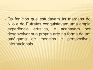    Os fenícios que estudavam às margens do
    Nilo e do Eufrates conquistavam uma ampla
    experiência artística, e acabavam por
    desenvolver sua própria arte na forma de um
    amálgama de modelos e perspectivas
    internacionais.
 