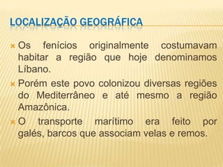LOCALIZAÇÃO GEOGRÁFICA

 Os fenícios originalmente costumavam
  habitar a região que hoje denominamos
  Líbano.
 Porém este povo colonizou diversas regiões
  do Mediterrâneo e até mesmo a região
  Amazônica.
O    transporte marítimo era feito por
  galés, barcos que associam velas e remos.
 