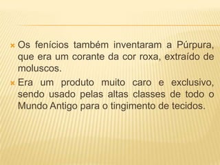  Os fenícios também inventaram a Púrpura,
  que era um corante da cor roxa, extraído de
  moluscos.
 Era um produto muito caro e exclusivo,
  sendo usado pelas altas classes de todo o
  Mundo Antigo para o tingimento de tecidos.
 