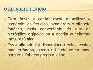 O ALFABETO FENÍCIO

 Para fazer a contabilidade e agilizar o
  comércio, os fenícios inventaram o alfabeto
  fonético, mais conveniente do que os
  hieróglifos egípcios ou a escrita cuneiforme
  mesopotâmica.
 Esse alfabeto foi disseminado pelas costas
  mediterrâneas, sendo utilizado como base
  para os alfabetos grego e latino.
 