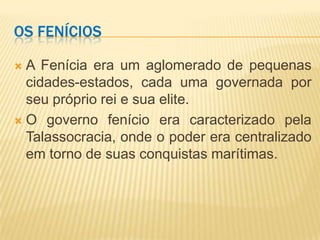 OS FENÍCIOS

 A Fenícia era um aglomerado de pequenas
  cidades-estados, cada uma governada por
  seu próprio rei e sua elite.
 O governo fenício era caracterizado pela
  Talassocracia, onde o poder era centralizado
  em torno de suas conquistas marítimas.
 