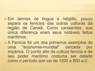  Em termos de língua e religião, pouco
  separa os fenícios das outras culturas da
  região de Canaã. Como canaanitas, sua
  única diferença eram seus notáveis feitos
  marítimos.
 A Fenícia foi um dos primeiros exemplos de
  uma "economia-mundial" cercada por
  impérios. O ponto alto da cultura fenícia e de
  seu poder marítimo costuma ser datado
  como o período que vai de 1200 a 800 a.C.
 