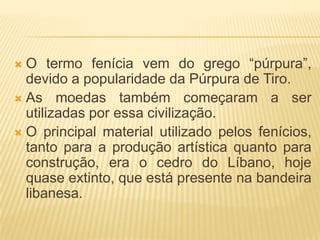 O termo fenícia vem do grego “púrpura”,
  devido a popularidade da Púrpura de Tiro.
 As moedas também começaram a ser
  utilizadas por essa civilização.
 O principal material utilizado pelos fenícios,
  tanto para a produção artística quanto para
  construção, era o cedro do Líbano, hoje
  quase extinto, que está presente na bandeira
  libanesa.
 