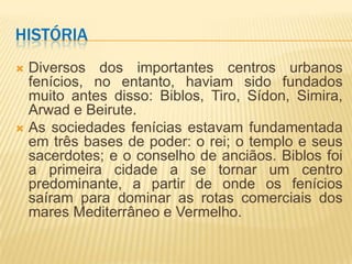 HISTÓRIA
 Diversos dos importantes centros urbanos
  fenícios, no entanto, haviam sido fundados
  muito antes disso: Biblos, Tiro, Sídon, Simira,
  Arwad e Beirute.
 As sociedades fenícias estavam fundamentada
  em três bases de poder: o rei; o templo e seus
  sacerdotes; e o conselho de anciãos. Biblos foi
  a primeira cidade a se tornar um centro
  predominante, a partir de onde os fenícios
  saíram para dominar as rotas comerciais dos
  mares Mediterrâneo e Vermelho.
 