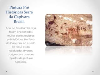 Pintura Pré
Históricas Serra
da Capivara
Brasil.
Aqui no Brasil também já
foram encontrados
muitos destes registros
pré-históricos. Na Serra
da Capivara, no estado
do Piauí, estão
localizados diversos
abrigos com paredes
repletas de pinturas
rupestres.
 